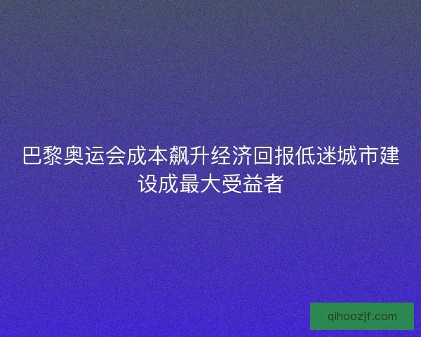 巴黎奥运会成本飙升经济回报低迷城市建设成最大受益者