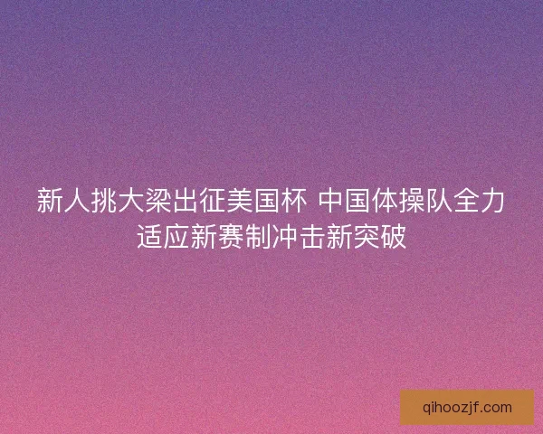 新人挑大梁出征美国杯 中国体操队全力适应新赛制冲击新突破