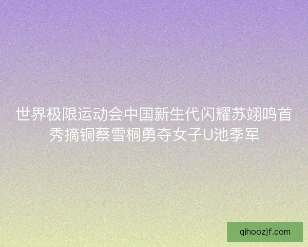 世界极限运动会中国新生代闪耀苏翊鸣首秀摘铜蔡雪桐勇夺女子U池季军